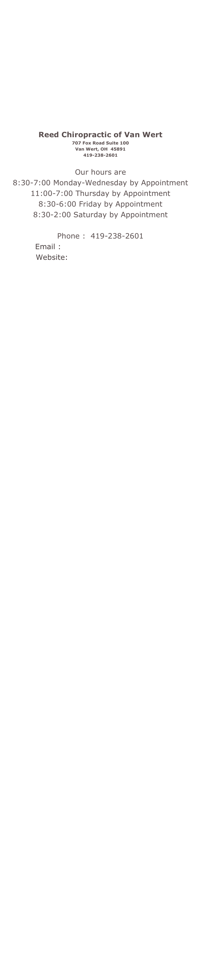  
 

 

 
 
 
 
 
 
 
 
 
 
 
 
 
 
 
 
 
 
 
 
 
 
 
 
 
 

Reed Chiropractic of Van Wert
707 Fox Road Suite 100
Van Wert, OH  45891
419-238-2601
 
 
Our hours are
8:30-7:00 Monday-Wednesday by Appointment
11:00-7:00 Thursday by Appointment
8:30-6:00 Friday by Appointment
8:30-2:00 Saturday by Appointment  
 
Phone :  419-238-2601
Email :  reedchiropractic@mac.com
Website:  www.reedspinalcare.com